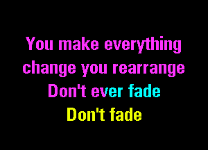 You make everything
change you rearrange

Don't ever fade
Don't fade