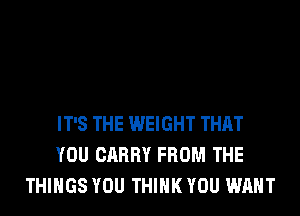 IT'S THE WEIGHT THAT
YOU CARRY FROM THE
THINGS YOU THINK YOU WANT