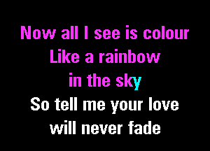 Now all I see is colour
Like a rainbow

in the sky
So tell me your love
will never fade