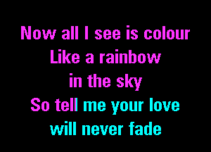 Now all I see is colour
Like a rainbow

in the sky
So tell me your love
will never fade