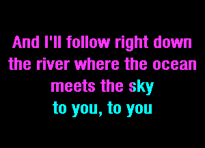 And I'll follow right down
the river where the ocean
meets the sky
to you, to you