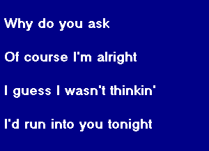 Why do you ask
Of course I'm alright

I guess I wasn't thinkin'

I'd run into you tonight