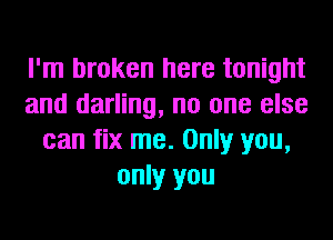 I'm broken here tonight
and darling, no one else
can fix me. Only you,
only you