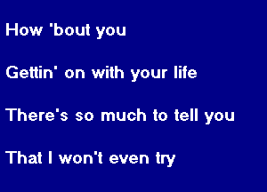 How 'bout you
Gettin' on with your life

There's so much to tell you

That I won't even try