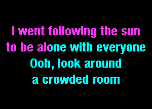 I went following the sun
to be alone with everyone
00h, look around
a crowded room