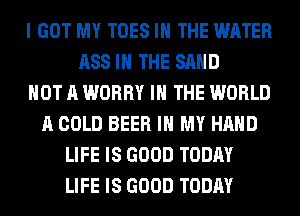 I GOT MY TOES IN THE WATER
ASS IN THE SAND
NOT A WORRY IN THE WORLD
A COLD BEER IN MY HAND
LIFE IS GOOD TODAY
LIFE IS GOOD TODAY