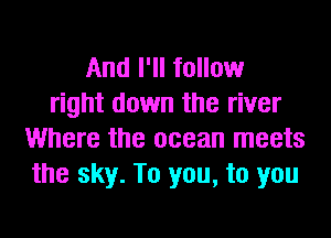 And I'll follow
right down the river
Where the ocean meets
the sky. To you, to you