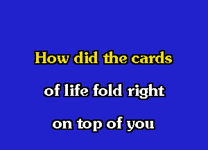 How did the cards

of life fold right

on top of you