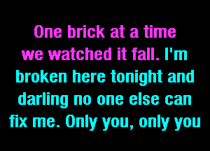 One brick at a time
we watched it fall. I'm
broken here tonight and
darling no one else can
fix me. Only you, only you