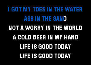 I GOT MY TOES IN THE WATER
ASS IN THE SAND
NOT A WORRY IN THE WORLD
A COLD BEER IN MY HAND
LIFE IS GOOD TODAY
LIFE IS GOOD TODAY