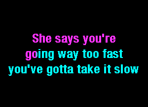 She says you're

going way too fast
you've gotta take it slow