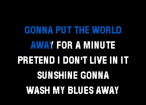 GONNA PUT THE WORLD
AWAY FOR A MINUTE
PRETEHD I DON'T LIVE IN IT
SUNSHINE GONNA
WASH MY BLUES AWAY