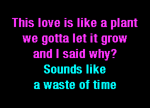 This love is like a plant
we gotta let it grow
and I said why?
Sounds like
a waste of time