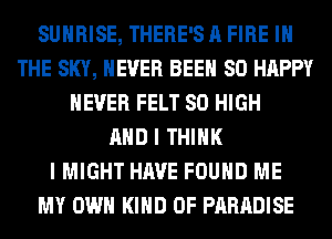 SUNRISE, THERE'S A FIRE IN
THE SKY, NEVER BEEN SO HAPPY
NEVER FELT 80 HIGH
AND I THINK
I MIGHT HAVE FOUND ME
MY OWN KIND OF PARADISE