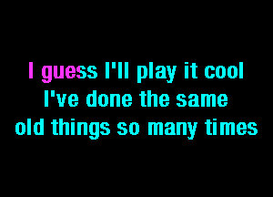 I guess I'll play it cool

I've done the same
old things so many times