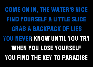 COME ON IN, THE WATER'S NICE
FIND YOURSELF A LITTLE SLICE
GRAB A BACKPACK OF LIES
YOU EVER KNOW UNTIL YOU TRY
WHEN YOU LOSE YOURSELF
YOU FIND THE KEY TO PARADISE
