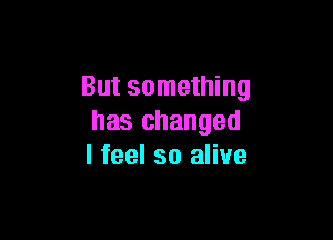 But something

has changed
I feel so alive
