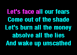 Let's face all our fears
Come out of the shade
Let's burn all the money
absolve all the lies
And wake up unscathed