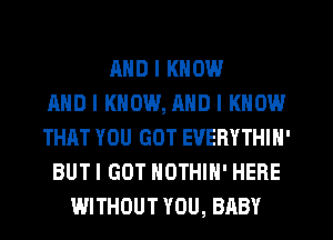 AND I KNOW
AND I KNOW, MID I KNOW
THAT YOU GOT EVERYTHIN'
BUT I GOT NOTHIH' HERE
WITHOUT YOU, BABY