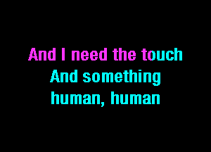 And I need the touch

And something
human, human