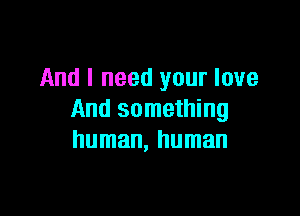 And I need your love

And something
human, human