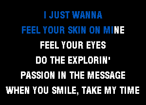 I JUST WANNA
FEEL YOUR SKIN 0H MINE
FEEL YOUR EYES
DO THE EXPLORIH'
PASSION IN THE MESSAGE
WHEN YOU SMILE, TAKE MY TIME