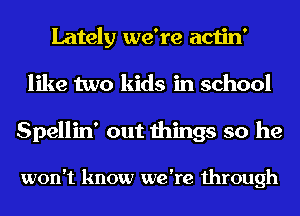 Lately we're actin'
like two kids in school
Spellin' out things so he

won't know we're through