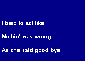 I tried to act like

Nothin' was wrong

As she said good bye