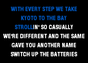 WITH EVERY STEP WE TAKE
KYOTO TO THE BAY
STROLLIH' SO CASUALLY
WE'RE DIFFERENT AND THE SAME
GAVE YOU ANOTHER NAME
SWITCH UP THE BATTERIES