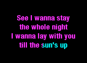 See I wanna stay
the whole night

I wanna lay with you
till the sun's up