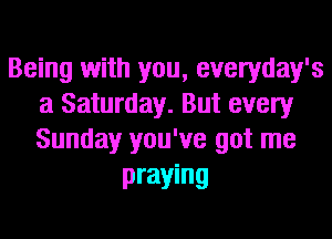 Being with you, everyday's
a Saturday. But every
Sunday you've got me

praying