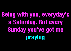 Being with you, everyday's
a Saturday. But every
Sunday you've got me

praying