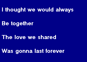 I thought we would always

Be together
The love we shared

Was gonna last forever