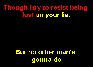 Though I try to resist being
last on your list

But no other man's
gonna do