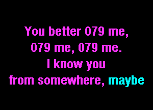 You better 079 me,
079 me, 079 me.

I know you
from somewhere, maybe