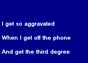 I get so aggravated

When I get off the phone

And get the third degree