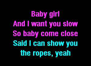 Baby girl
And I want you slow

80 baby come close
Said I can show you
the ropes, yeah