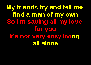 My friends try and tell me
find a man of my own
So I'm saving all my love
for you
It's not very easy living
all alone