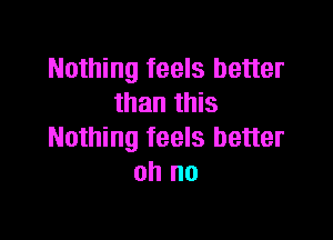 Nothing feels better
than this

Nothing feels better
oh no