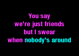 You say
we're just friends

but I swear
when nobody's around