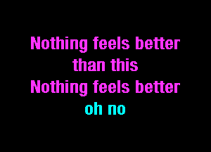 Nothing feels better
than this

Nothing feels better
oh no