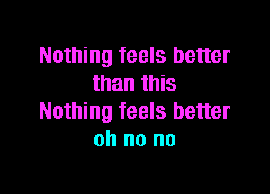 Nothing feels better
than this

Nothing feels better
oh no no