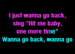 I just wanna go back,
sing Hit me baby,
one more time
Wanna go back, wanna go