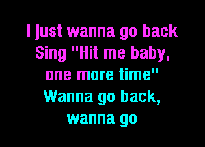 I just wanna go back
Sing Hit me baby,
one more time
Wanna go back,

wanna go I