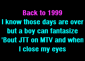 Back to 1999
I know those days are over
but a boy can fantasize
'Bout JTI on MTV and when
I close my eyes
