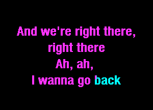 And we're right there,
right there

Ah, ah,
I wanna go back