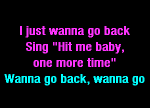 I just wanna go back
Sing Hit me baby,
one more time
Wanna go back, wanna go