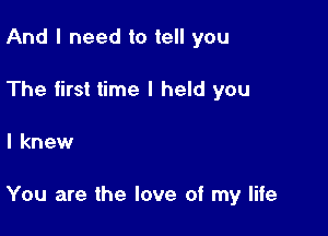 And I need to tell you
The first time I held you

I knew

You are the love of my life