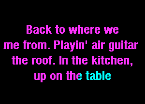 Back to where we
.me from. Playin' air guitar
the root. In the kitchen,
up on the table