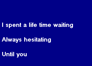 I spent a life time waiting

Always hesitating

Until you